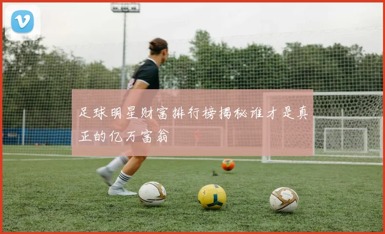 足球明星财富排行榜揭秘谁才是真正的亿万富翁
